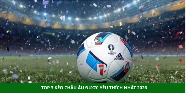 Top 3 kèo châu Âu được yêu thích nhất 2026